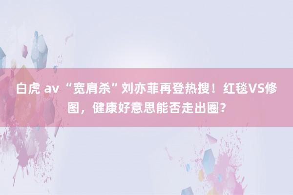 白虎 av “宽肩杀”刘亦菲再登热搜！红毯VS修图，健康好意思能否走出圈？