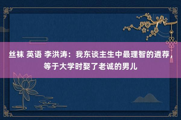 丝袜 英语 李洪涛：我东谈主生中最理智的遴荐，等于大学时娶了老诚的男儿