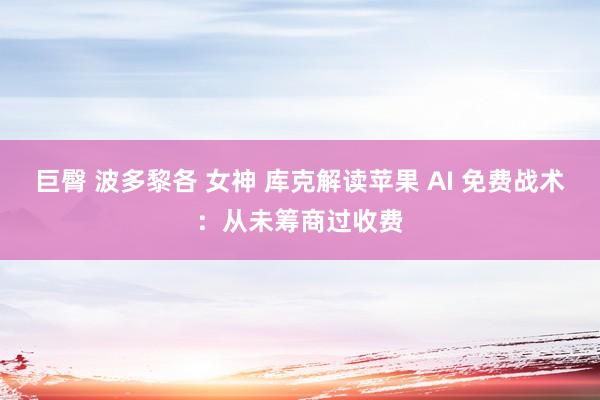 巨臀 波多黎各 女神 库克解读苹果 AI 免费战术：从未筹商过收费