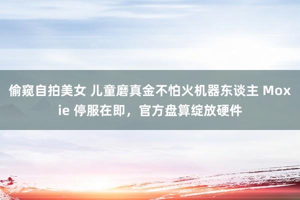 偷窥自拍美女 儿童磨真金不怕火机器东谈主 Moxie 停服在即，官方盘算绽放硬件