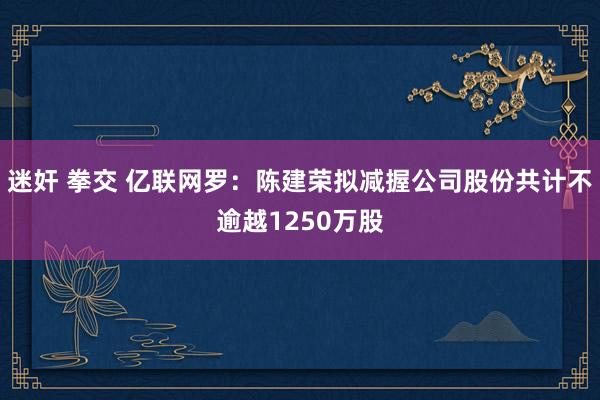 迷奸 拳交 亿联网罗：陈建荣拟减握公司股份共计不逾越1250万股