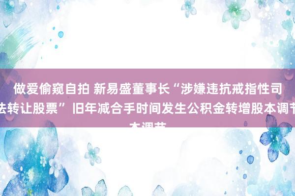做爱偷窥自拍 新易盛董事长“涉嫌违抗戒指性司法转让股票” 旧年减合手时间发生公积金转增股本调节