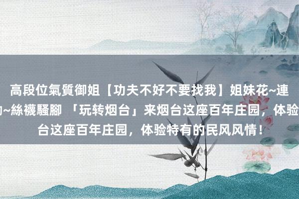 高段位氣質御姐【功夫不好不要找我】姐妹花~連體絲襪~大奶晃動~絲襪騷腳 「玩转烟台」来烟台这座百年庄园，体验特有的民风风情！