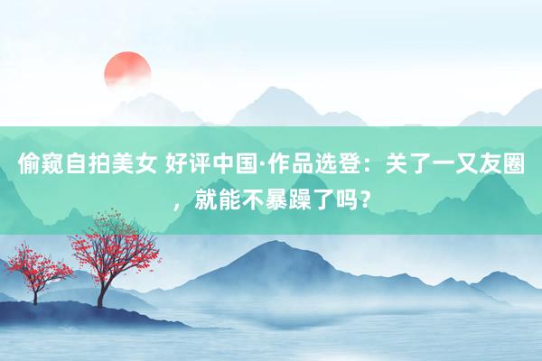 偷窥自拍美女 好评中国·作品选登：关了一又友圈，就能不暴躁了吗？