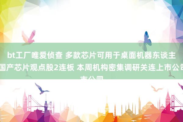 bt工厂唯爱侦查 多款芯片可用于桌面机器东谈主 国产芯片观点股2连板 本周机构密集调研关连上市公司