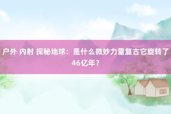 户外 内射 探秘地球：是什么微妙力量复古它旋转了46亿年？