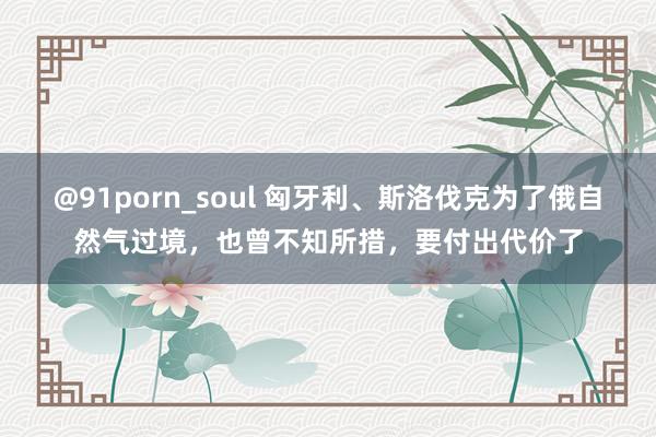 @91porn_soul 匈牙利、斯洛伐克为了俄自然气过境，也曾不知所措，要付出代价了