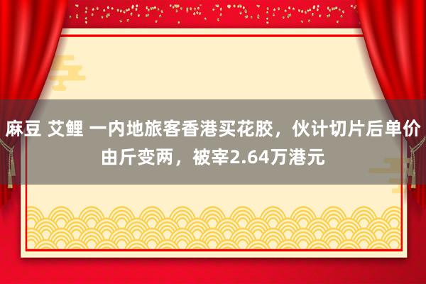 麻豆 艾鲤 一内地旅客香港买花胶，伙计切片后单价由斤变两，被宰2.64万港元