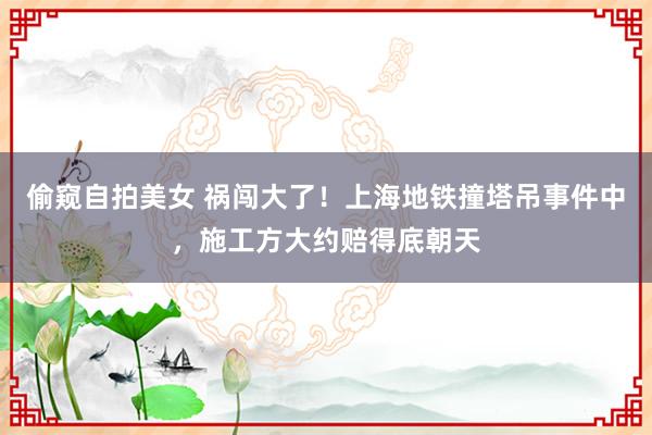 偷窥自拍美女 祸闯大了！上海地铁撞塔吊事件中，施工方大约赔得底朝天