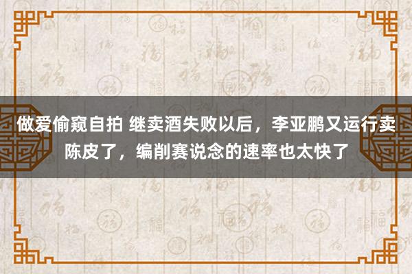 做爱偷窥自拍 继卖酒失败以后，李亚鹏又运行卖陈皮了，编削赛说念的速率也太快了