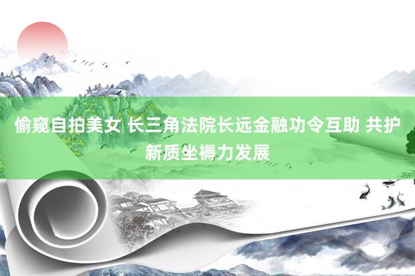 偷窥自拍美女 长三角法院长远金融功令互助 共护新质坐褥力发展