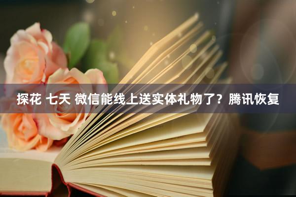 探花 七天 微信能线上送实体礼物了？腾讯恢复