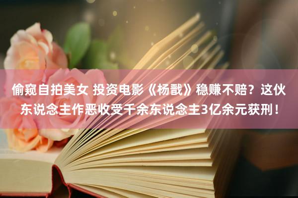 偷窥自拍美女 投资电影《杨戬》稳赚不赔？这伙东说念主作恶收受千余东说念主3亿余元获刑！