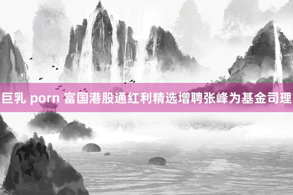 巨乳 porn 富国港股通红利精选增聘张峰为基金司理
