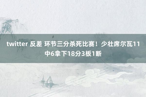 twitter 反差 环节三分杀死比赛！少壮席尔瓦11中6拿下18分3板1断