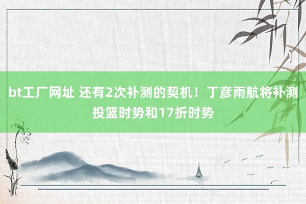 bt工厂网址 还有2次补测的契机！丁彦雨航将补测投篮时势和17折时势