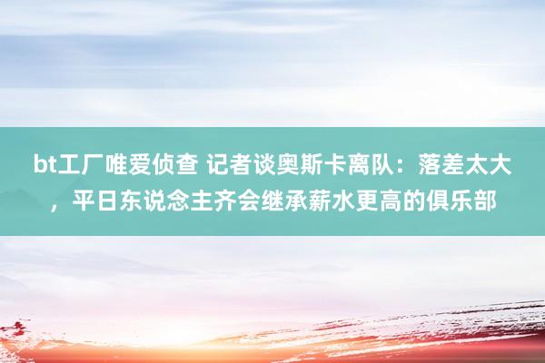 bt工厂唯爱侦查 记者谈奥斯卡离队：落差太大，平日东说念主齐会继承薪水更高的俱乐部