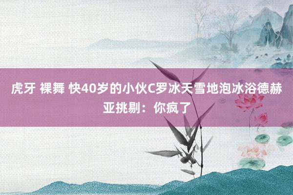 虎牙 裸舞 快40岁的小伙C罗冰天雪地泡冰浴德赫亚挑剔：你疯了