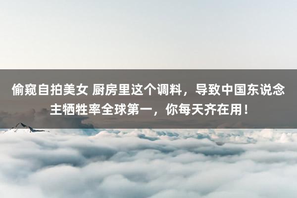 偷窥自拍美女 厨房里这个调料，导致中国东说念主牺牲率全球第一，你每天齐在用！