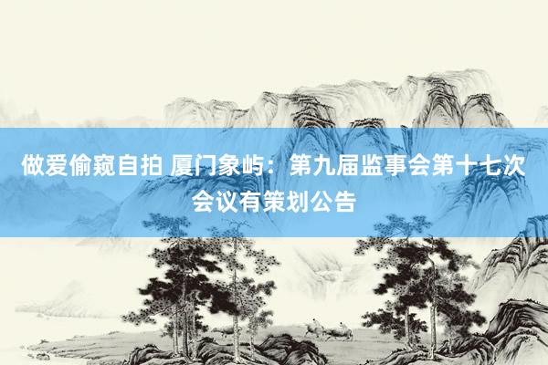 做爱偷窥自拍 厦门象屿：第九届监事会第十七次会议有策划公告