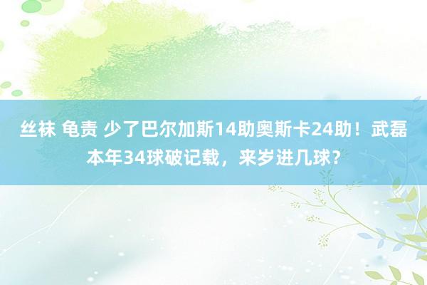 丝袜 龟责 少了巴尔加斯14助奥斯卡24助！武磊本年34球破记载，来岁进几球？