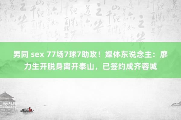 男同 sex 77场7球7助攻！媒体东说念主：廖力生开脱身离开泰山，已签约成齐蓉城