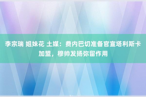李宗瑞 姐妹花 土媒：费内巴切准备官宣塔利斯卡加盟，穆帅发扬弥留作用