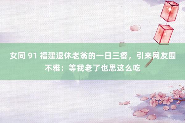女同 91 福建退休老翁的一日三餐，引来网友围不雅：等我老了也思这么吃