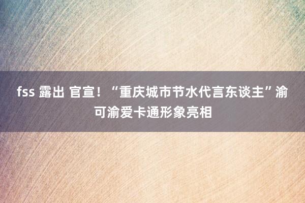 fss 露出 官宣！“重庆城市节水代言东谈主”渝可渝爱卡通形象亮相