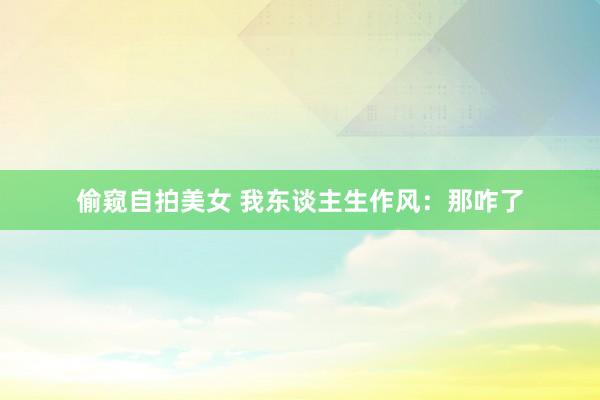 偷窥自拍美女 我东谈主生作风：那咋了