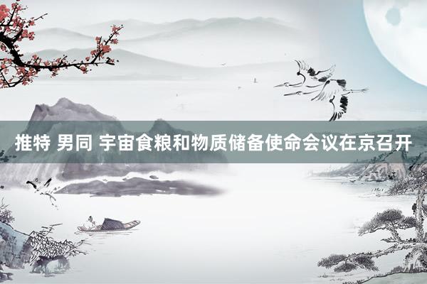 推特 男同 宇宙食粮和物质储备使命会议在京召开