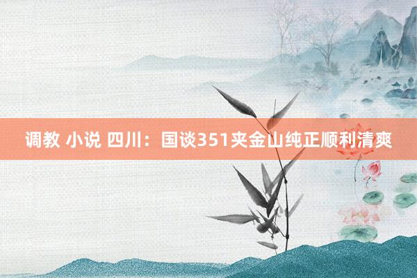 调教 小说 四川：国谈351夹金山纯正顺利清爽