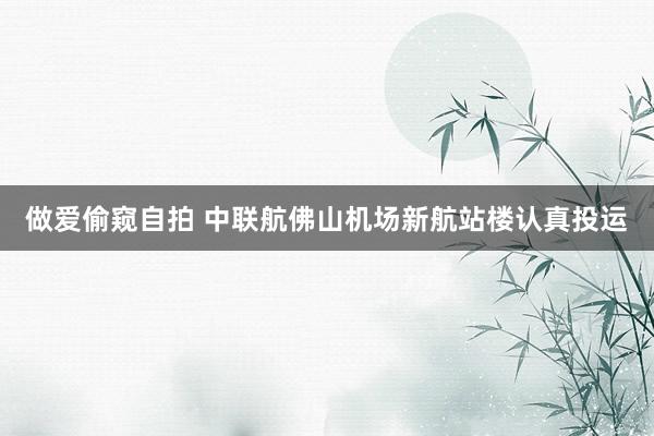 做爱偷窥自拍 中联航佛山机场新航站楼认真投运