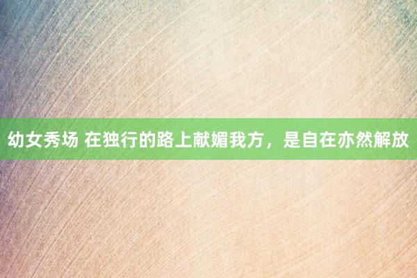 幼女秀场 在独行的路上献媚我方，是自在亦然解放