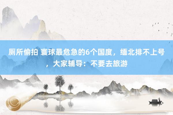 厕所偷拍 寰球最危急的6个国度，缅北排不上号，大家辅导：不要去旅游