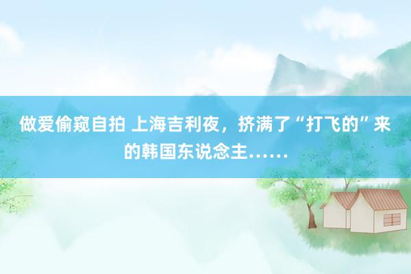做爱偷窥自拍 上海吉利夜，挤满了“打飞的”来的韩国东说念主……