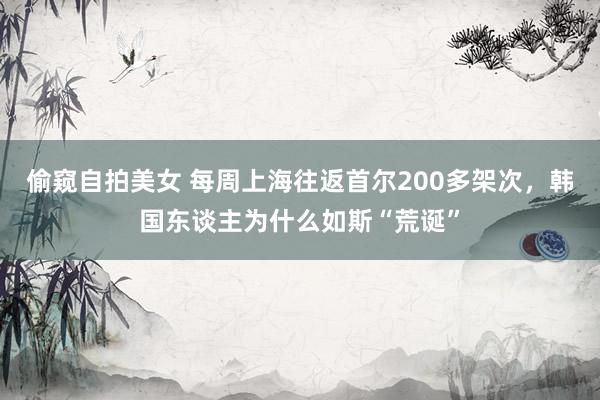 偷窥自拍美女 每周上海往返首尔200多架次，韩国东谈主为什么如斯“荒诞”
