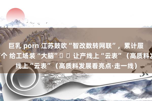 巨乳 porn 江苏鼓吹“智改数转网联”，累计履行纠正形态约5.6万个 给工场装“大脑”  让产线上“云表”（高质料发展看亮点·走一线）