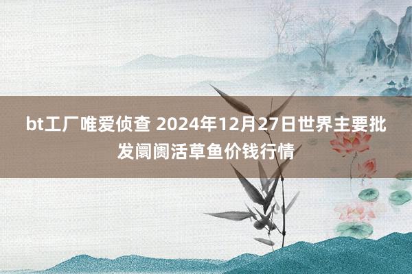 bt工厂唯爱侦查 2024年12月27日世界主要批发阛阓活草鱼价钱行情