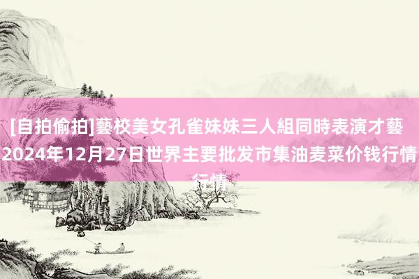 [自拍偷拍]藝校美女孔雀妹妹三人組同時表演才藝 2024年12月27日世界主要批发市集油麦菜价钱行情