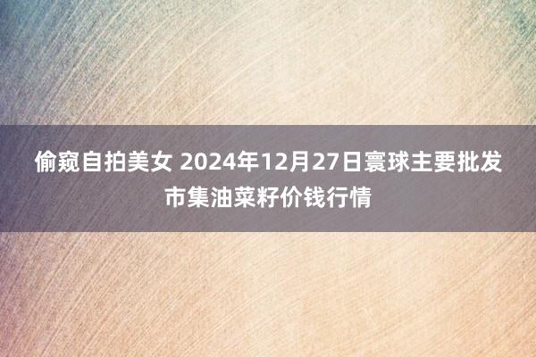 偷窥自拍美女 2024年12月27日寰球主要批发市集油菜籽价钱行情