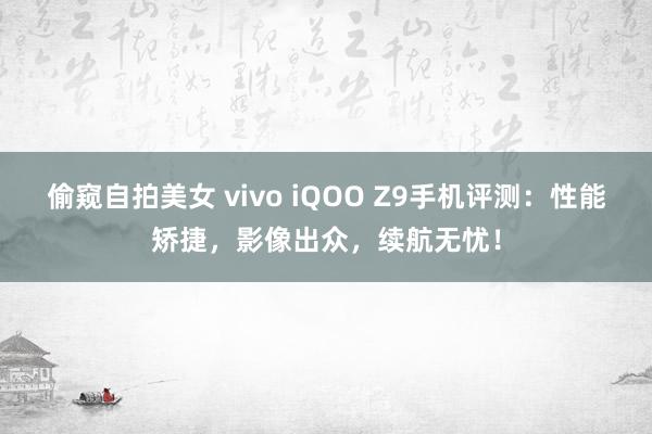 偷窥自拍美女 vivo iQOO Z9手机评测：性能矫捷，影像出众，续航无忧！