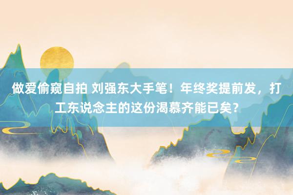 做爱偷窥自拍 刘强东大手笔！年终奖提前发，打工东说念主的这份渴慕齐能已矣？