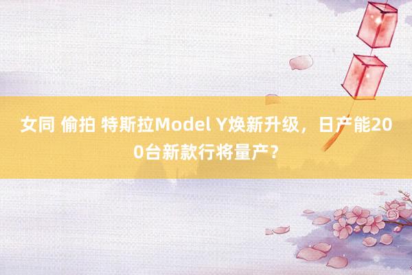 女同 偷拍 特斯拉Model Y焕新升级，日产能200台新款行将量产？