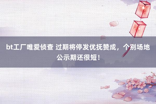 bt工厂唯爱侦查 过期将停发优抚赞成，个别场地公示期还很短！