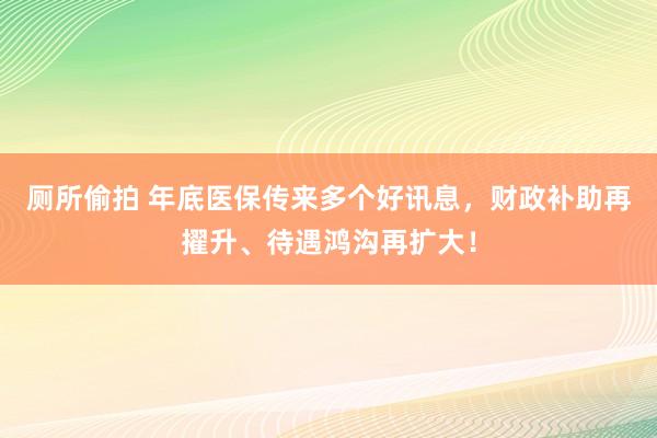 厕所偷拍 年底医保传来多个好讯息，财政补助再擢升、待遇鸿沟再扩大！