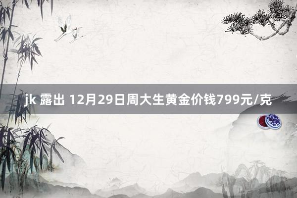jk 露出 12月29日周大生黄金价钱799元/克