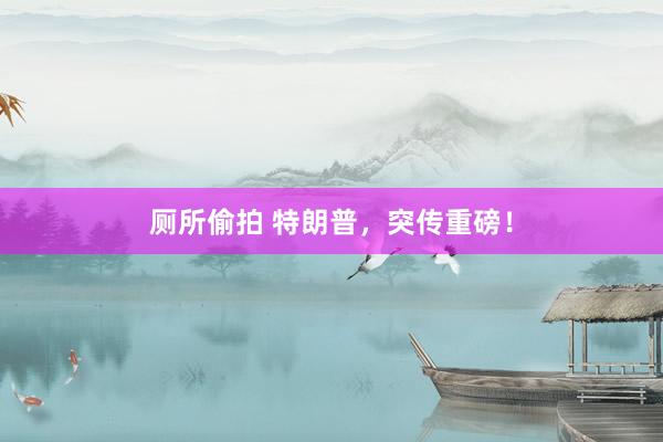 厕所偷拍 特朗普，突传重磅！