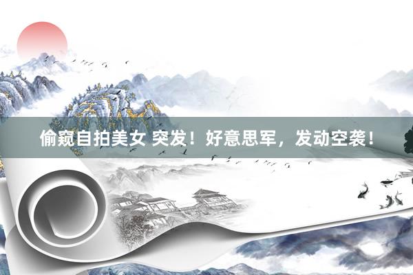 偷窥自拍美女 突发！好意思军，发动空袭！