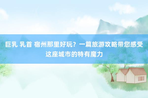 巨乳 乳首 宿州那里好玩？一篇旅游攻略带您感受这座城市的特有魔力